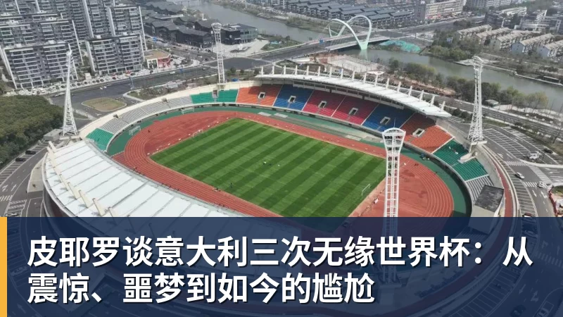 皮耶罗谈意大利三次无缘世界杯：从震惊、噩梦到如今的尴尬
