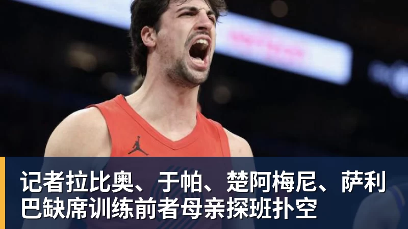 开运体育记者拉比奥、于帕、楚阿梅尼、萨利巴缺席训练前者母亲探班扑空