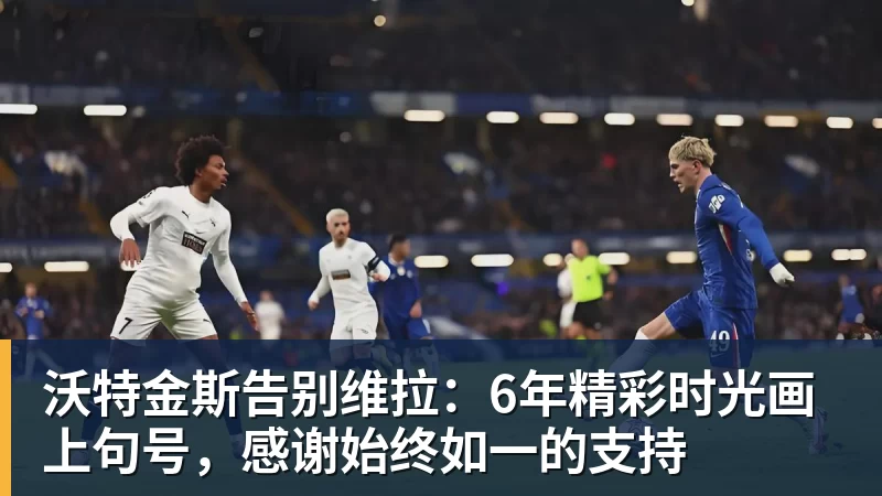 开运体育沃特金斯告别维拉:6年精彩时光画上句号,感谢始终如一的支持