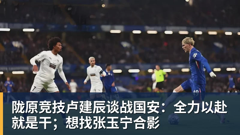 开运体育陇原竞技卢建辰谈战国安：全力以赴就是干；想找张玉宁合影