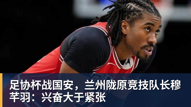 足协杯战国安，兰州陇原竞技队长穆芊羽：兴奋大于紧张