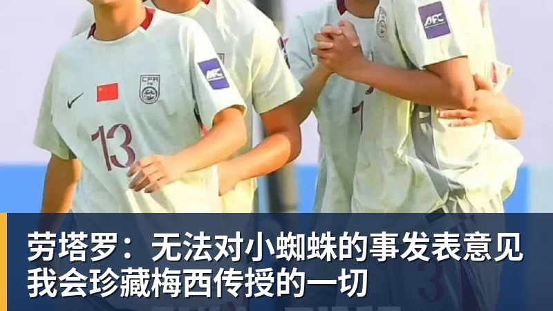 劳塔罗:无法对小蜘蛛的事发表意见我会珍藏梅西传授的一切