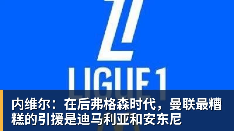 开运体育内维尔:在后弗格森时代,曼联最糟糕的引援是迪马利亚和安东尼