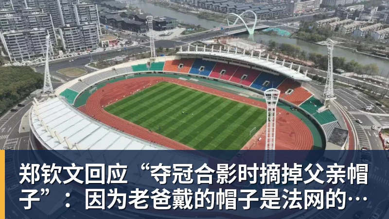 郑钦文回应“夺冠合影时摘掉父亲帽子”:因为老爸戴的帽子是法网的,现在是中网